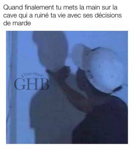 Quand finalement tu mets la main sur la personne qui a ruiné ta vie avec ses mauvaises décisions
