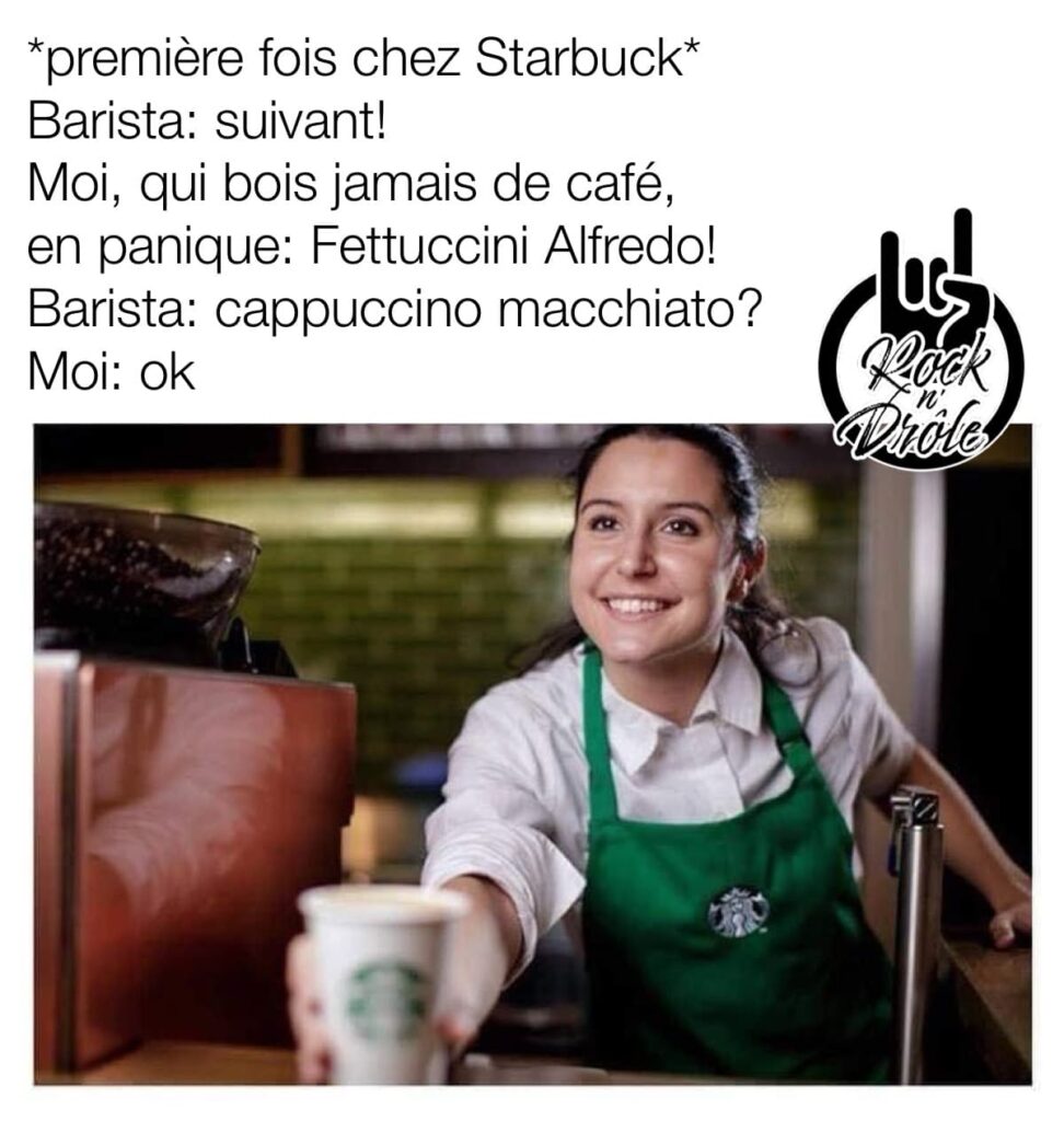 *première fois chez Starbuck*
Barista: suivant!
Moi, qui bois jamais de café, en panique: Fettuccini Alfredo!
Barista: cappuccino macchiato?
Moi: ok