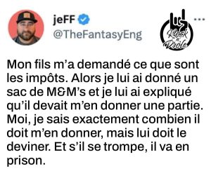 Mon fils m'a demandé ce que sont les impôts. Alors je lui ai donné un sac de bonbons et je lui ai expliqué qu'il devait m'en donner une partie. Moi, je sais exactement combien il doit m'en donner, mais lui doit le deviner. Et s'il se trompe, il va en prison.