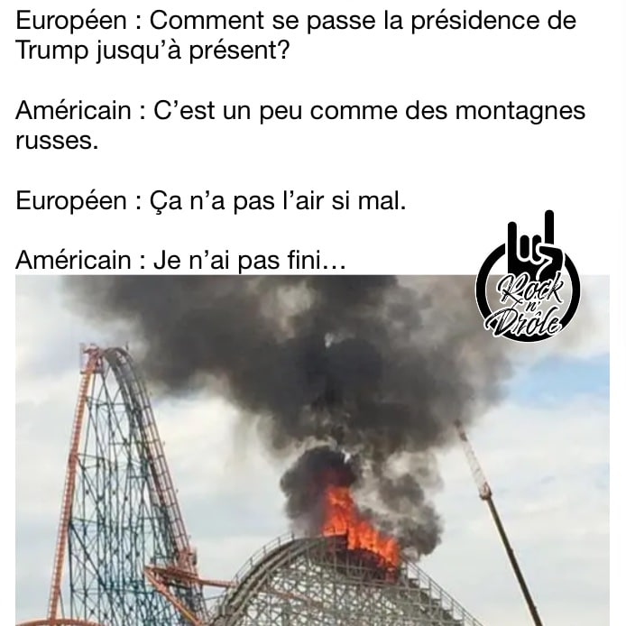 Européen : Comment se passe la présidence de Trump jusqu’à présent?Américain : C’est un peu comme des montagnes russes.Européen : Ça n’a pas l’air si mal.Américain : Je n’ai pas fini… (Les montagnes russes sont en feu)