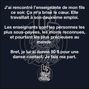 J’ai rencontré l’enseignante de mon fils ce soir. Ça m’a brisé le cœur. Elle travaillait à son deuxième emploi.Les enseignants sont les personnes les plus sous-payées, les moins reconnues, et pourtant les plus précieuses au monde.Bref, je lui ai donné 50 $ pour une danse-contact. Je fais ma part.
