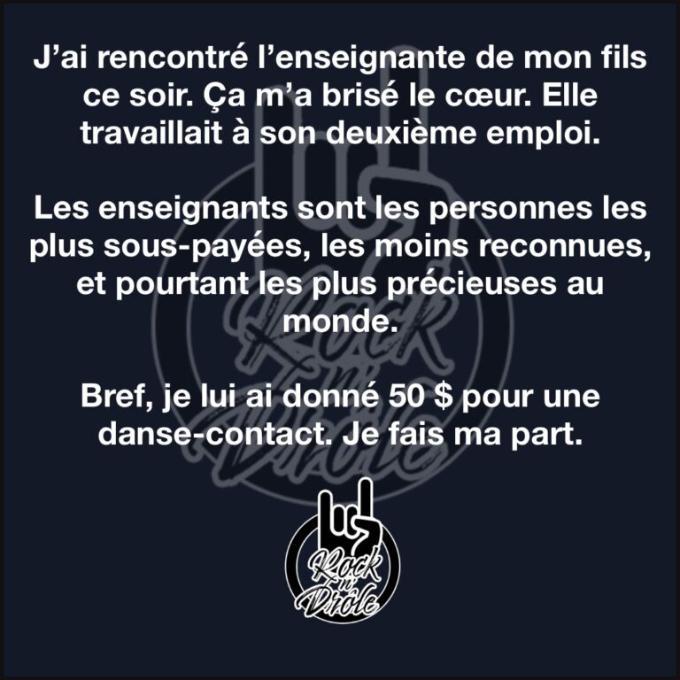 J’ai rencontré l’enseignante de mon fils ce soir. Ça m’a brisé le cœur. Elle travaillait à son deuxième emploi.Les enseignants sont les personnes les plus sous-payées, les moins reconnues, et pourtant les plus précieuses au monde.Bref, je lui ai donné 50 $ pour une danse-contact. Je fais ma part.