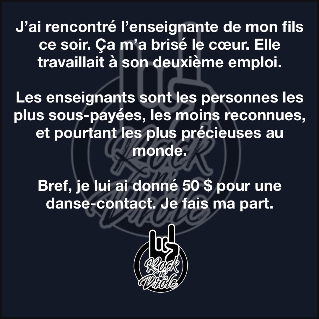J’ai rencontré l’enseignante de mon fils ce soir. Ça m’a brisé le cœur. Elle travaillait à son deuxième emploi.Les enseignants sont les personnes les plus sous-payées, les moins reconnues, et pourtant les plus précieuses au monde.Bref, je lui ai donné 50 $ pour une danse-contact. Je fais ma part.