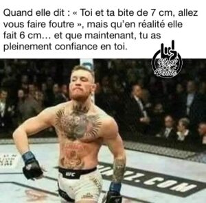 Quand elle dit : « Toi et ta bite de 7 cm, allez vous faire foutre », mais qu’en réalité elle fait 6 cm… et que maintenant, tu as pleinement confiance en toi.