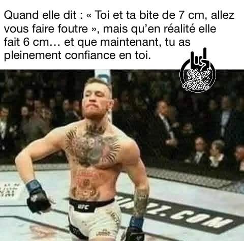 Quand elle dit : « Toi et ta bite de 7 cm, allez vous faire foutre », mais qu’en réalité elle fait 6 cm… et que maintenant, tu as pleinement confiance en toi.