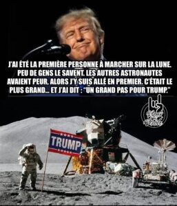 J’ai été la première personne à marcher sur la Lune. Peu de gens le savent. Les autres astronautes avaient peur, alors j’y suis allé en premier. C’était le plus grand… et j’ai dit : “Un grand pas pour Trump.”