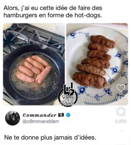 Cuits, ça ressemble à de la merde. Alors, j’ai eu cette idée de faire des hamburgers en forme de hot-dogs. Ne te donne plus jamais d’idées.
